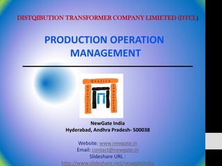 DISTQIBUTION TRANSFORMER COMPANY LIMIETED (DTCL)


       PRODUCTION OPERATION
           MANAGEMENT




                     NewGate India
            Hyderabad, Andhra Pradesh- 500038

                  Website: www.newgate.in
                  Email: contact@newgate.in
                       Slideshare URL :
           http://www.slideshare.net/newgateindia
 