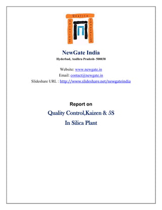 NewGate India
             Hyderbad, Andhra Pradesh- 500038


               Website: www.newgate.in
               Email: contact@newgate.in
Slideshare URL : http://www.slideshare.net/newgateindia




                     Report on
         Quality Control,Kaizen & 5S
                  In Silica Plant
 