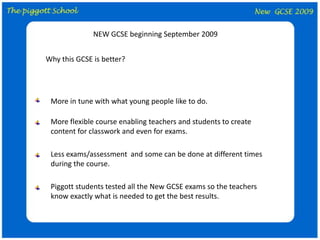 NEW GCSE beginning September 2009 Why this GCSE is better? More in tune with what young people like to do. More flexible course enabling teachers and students to create content for classwork and even for exams. Less exams/assessment  and some can be done at different times during the course. Piggott students tested all the New GCSE exams so the teachers know exactly what is needed to get the best results. 