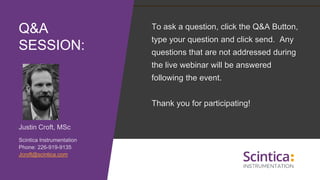 Justin Croft, MSc
Scintica Instrumentation
Phone: 226-919-9135
Jcroft@scintica.com
Q&A
SESSION:
To ask a question, click the Q&A Button,
type your question and click send. Any
questions that are not addressed during
the live webinar will be answered
following the event.
Thank you for participating!
 