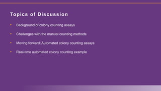 • Background of colony counting assays
• Challenges with the manual counting methods
• Moving forward: Automated colony counting assays
• Real-time automated colony counting example
Topics of Discussion
 