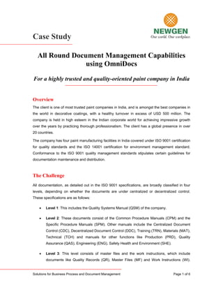 Case Study

   All Round Document Management Capabilities
                 using OmniDocs
For a highly trusted and quality-oriented paint company in India


Overview
The client is one of most trusted paint companies in India, and is amongst the best companies in
the world in decorative coatings, with a healthy turnover in excess of USD 500 million. The
company is held in high esteem in the Indian corporate world for achieving impressive growth
over the years by practicing thorough professionalism. The client has a global presence in over
20 countries.

The company has four paint manufacturing facilities in India covered under ISO 9001 certification
for quality standards and the ISO 14001 certification for environment management standard.
Conformance to the ISO 9001 quality management standards stipulates certain guidelines for
documentation maintenance and distribution.



The Challenge
All documentation, as detailed out in the ISO 9001 specifications, are broadly classified in four
levels, depending on whether the documents are under centralized or decentralized control.
These specifications are as follows:

    •   Level 1: This includes the Quality Systems Manual (QSM) of the company.

    •   Level 2: These documents consist of the Common Procedure Manuals (CPM) and the
        Specific Procedure Manuals (SPM). Other manuals include the Centralized Document
        Control (CDC), Decentralized Document Control (DDC), Training (TRN), Materials (MAT),
        Technical (TCH) and manuals for other functions like Production (PRD), Quality
        Assurance (QAS), Engineering (ENG), Safety Health and Environment (SHE).

    •   Level 3: This level consists of master files and the work instructions, which include
        documents like Quality Records (QR), Master Files (MF) and Work Instructions (WI).


Solutions for Business Process and Document Management                                Page 1 of 6
 