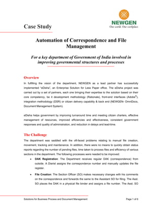 Case Study

          Automation of Correspondence and File
                      Management
      For a key department of Government of India involved in
         improving governmental structures and processes


Overview
In fulfilling the vision of the department, NEWGEN as a lead partner has successfully
implemented “eDisha”, an Enterprise Solution for Less Paper office. The eDisha project was
carried out by a set of partners, each one bringing their expertise to the solution based on their
core competency, be it development methodology (Rationale), front-end interfaces (Adobe®),
integration methodology (DSR) or citizen delivery capability & back end (NEWGEN- OmniDocs,
Document Management System).


eDisha helps government by improving turnaround time and meeting citizen charters, effective
management of resources, improved efficiencies and effectiveness, consistent government
responses and quality of administration, and reduction in delays and lead-time.


The Challenge
The department was saddled with the oft-faced problems relating to manual file creation,
movement, tracking and maintenance. In addition, there were no means to quickly obtain status
reports regarding the number of pending files, time taken to process files and efficiency of various
sections in the department. The following processes were needed to be improved:
     •   DAK Registration: The Department receives regular DAK (correspondence) from
         outside. A Diarist assigns the correspondence number and manually updates the file
         register.

     •   File Creation: The Section Officer (SO) makes necessary changes with his comments
         on the correspondence and forwards the same to the Assistant SO for filing. The Asst.
         SO places the DAK in a physical file binder and assigns a file number. The Asst. SO




Solutions for Business Process and Document Management                                   Page 1 of 6
 