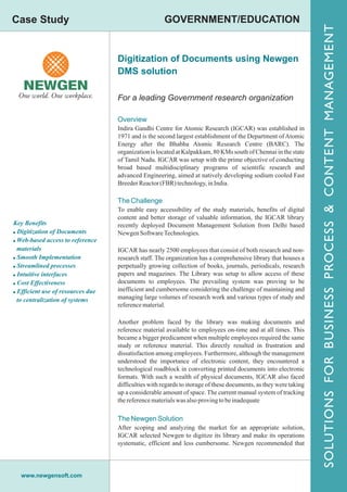 Case Study                                            GOVERNMENT/EDUCATION




                                                                                                                  SOLUTIONS FOR BUSINESS PROCESS & CONTENT MANAGEMENT
                                   Digitization of Documents using Newgen
                                   DMS solution

                                   For a leading Government research organization

                                   Overview
                                   Indira Gandhi Centre for Atomic Research (IGCAR) was established in
                                   1971 and is the second largest establishment of the Department of Atomic
                                   Energy after the Bhabha Atomic Research Centre (BARC). The
                                   organization is located at Kalpakkam, 80 KMs south of Chennai in the state
                                   of Tamil Nadu. IGCAR was setup with the prime objective of conducting
                                   broad based multidisciplinary programs of scientific research and
                                   advanced Engineering, aimed at natively developing sodium cooled Fast
                                   Breeder Reactor (FBR) technology, in India.

                                   The Challenge
                                   To enable easy accessibility of the study materials, benefits of digital
                                   content and better storage of valuable information, the IGCAR library
Key Benefits                       recently deployed Document Management Solution from Delhi based
! Digitization of Documents        Newgen Software Technologies.
! Web-based access to reference
  materials                        IGCAR has nearly 2500 employees that consist of both research and non-
! Smooth Implementation            research staff. The organization has a comprehensive library that houses a
! Streamlined processes            perpetually growing collection of books, journals, periodicals, research
! Intuitive interfaces             papers and magazines. The Library was setup to allow access of these
! Cost Effectiveness               documents to employees. The prevailing system was proving to be
! Efficient use of resources due   inefficient and cumbersome considering the challenge of maintaining and
  to centralization of systems     managing large volumes of research work and various types of study and
                                   reference material.

                                   Another problem faced by the library was making documents and
                                   reference material available to employees on-time and at all times. This
                                   became a bigger predicament when multiple employees required the same
                                   study or reference material. This directly resulted in frustration and
                                   dissatisfaction among employees. Furthermore, although the management
                                   understood the importance of electronic content, they encountered a
                                   technological roadblock in converting printed documents into electronic
                                   formats. With such a wealth of physical documents, IGCAR also faced
                                   difficulties with regards to storage of these documents, as they were taking
                                   up a considerable amount of space. The current manual system of tracking
                                   the reference materials was also proving to be inadequate

                                   The Newgen Solution
                                   After scoping and analyzing the market for an appropriate solution,
                                   IGCAR selected Newgen to digitize its library and make its operations
                                   systematic, efficient and less cumbersome. Newgen recommended that




  www.newgensoft.com
 