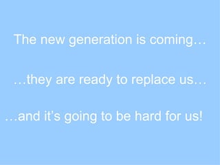 The new generation is coming… … they are ready to replace us… … and it’s going to be hard for us! 