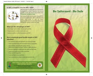 Be Informed : Be Safe
Is ART a complete cure for HIV/ AIDS?
ART does not cure HIV. ART only controls the
multiplication of HIV. Therefore to control
growth of HIV, one has to take medication
EVERYDAY WITHOUT FAIL.
But being HIV positive does not mean ART is
required immediately. ART is only required
when CD4 count is low or when
oppontunistic infections develop. This can be
decided by a Doctor and no one else.
What are the advantages of ART?
> Live longer and healthier. Better quality of life.
> Opportunity to continue work and earn.
> Reduces mother to child transmission of HIV.
How to maintain good health inspite of HIV
infection?
> Eat nutritious food and maintain your natural weight.
> Avoid uncooked food and unwashed fruits or vegetables.
> Quit smoking. Avoid alcohol, ganja, charas.
Addictions weaken the body’s ability to fight infections.
> Exercise regularly, it helps both the mind and the body.
> Avoid worry and stress as far as possible.
Sleep and rest regularly.
> Avoid multiple sexual partners.
> Use a condom every time to keep your partner safe.
WEST BENGAL STATE AIDS PREVENTION
AND CONTROL SOCIETY
Swasthya Bhawan, 1st Floor, Wing­B, GN­29, Sector V
Salt Lake City, Kolkata­ 700091
Website: www.wbhealth.gov.in/wbsapcs
1097
K
N
O
W
ABOUT
A
I
D
S
TOLL FREE
Swastho Bhawan Leaflet_5X8:Layout 1 8/30/2011 11:48 AM Page 2
 