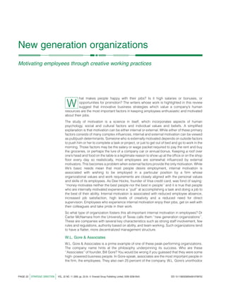 New generation organizations
Motivating employees through creative working practices




                                                        hat makes people happy with their jobs? Is it high salaries or bonuses, or

                                                W       opportunities for promotion? The writers whose work is highlighted in this review
                                                        suggest that innovative business strategies which value a company’s human
                                               resources are the most important factors in keeping employees enthusiastic and motivated
                                               about their jobs.
                                               The study of motivation is a science in itself, which incorporates aspects of human
                                               psychology, social and cultural factors and individual values and beliefs. A simpliﬁed
                                               explanation is that motivation can be either internal or external. While either of these primary
                                               factors consists of many complex inﬂuences, internal and external motivation can be viewed
                                               as pull/push determinants. Someone who is externally motivated depends on outside factors
                                               to push him or her to complete a task or project, or just to get out of bed and go to work in the
                                               morning. Those factors may be the salary or wage packet required to pay the rent and buy
                                               the groceries, or perhaps the lure of a company car or annual bonus. Keeping a roof over
                                               one’s head and food on the table is a legitimate reason to show up at the ofﬁce or on the shop
                                               ﬂoor every day so realistically, most employees are somewhat inﬂuenced by external
                                               motivators. This becomes a problem when external factors provide the only motivation. While
                                               life’s basic needs mean that most people desire employment, internal motivation is
                                               associated with wishing to be employed in a particular position by a ﬁrm whose
                                               organizational values and work requirements are closely aligned with the personal values
                                               and skills of its employees. As Dee Hocks, founder of Visa credit card, was fond of saying:
                                               ‘‘money motivates neither the best people nor the best in people’’ and it is true that people
                                               who are internally motivated experience a ‘‘pull’’ at accomplishing a task and doing a job to
                                               the best of their ability. Internal motivation is associated with reduced employee absence,
                                               increased job satisfaction, high levels of creativity and a reduced need for direct
                                               supervision. Employees who experience internal motivation enjoy their jobs, get on well with
                                               their colleagues and take pride in their work.
                                               So what type of organization fosters this all-important internal motivation in employees? Dr
                                               Carter McNamara from the University of Texas calls them ‘‘new generation organizations’’.
                                               These are companies with several key characteristics such as strong staff involvement, few
                                               rules and regulations, authority based on ability, and team working. Such organizations tend
                                               to have a ﬂatter, more decentralized management structure.

                                               W.L. Gore & Associates
                                               W.L. Gore & Associates is a prime example of one of these peak-performing organizations.
                                               The company name hints at the philosophy underpinning its success. Who are these
                                               ‘‘Associates’’ of founder, Bill Gore? You would be wrong if you guessed that they were some
                                               high- powered business people. In Gore-speak, associates are the most important people in
                                               the ﬁrm, the employees. They also own 25 percent of the company. W.L. Gore’s unorthodox



PAGE 22   j   STRATEGIC DIRECTION   j   VOL. 22 NO. 11 2006, pp. 22-24, Q Emerald Group Publishing Limited, ISSN 0258-0543   DOI 10.1108/02580540610708752
 