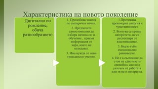 Характеристика на новото поколение
Дигитално по
рождение,
обича
разнообразието

1. Придобива знания
по емпиричен начин.
2. Предпочита
самостоятелно да
избира начина си за
обучение , приема
информация от
хора, които не
назидават.
3. Има нужда от нови
граждански умения.

1.Притежава
прекомерна енергия и
чувствителност.
2. Бунтува се срещу
авторитети, не се
респектира от
властимащите.
3. Бързо губи
емоционално
равновесие.
4. Не е в състояние да
стои на едно място
спокойно, ако не е
увлечен от работата
или тя не е интересна.

 