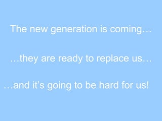 The new generation is coming…
…they are ready to replace us…
…and it’s going to be hard for us!
 