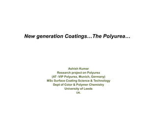 New generation Coatings…The Polyurea…




                    Ashish Kumar
             Research project on Polyurea
         (AT -VIP Polyurea, Munich, Germany)
       MSc Surface Coating Science & Technology
          Dept of Color & Polymer Chemistry
                  University of Leeds
                          UK.
 