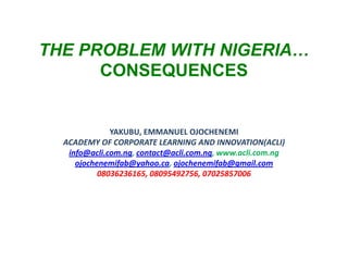 THE PROBLEM WITH NIGERIA…
CONSEQUENCES

YAKUBU, EMMANUEL OJOCHENEMI
ACADEMY OF CORPORATE LEARNING AND INNOVATION(ACLI)
info@acli.com.ng, contact@acli.com.ng, www.acli.com.ng
ojochenemifab@yahoo.ca, ojochenemifab@gmail.com
08036236165, 08095492756, 07025857006

 