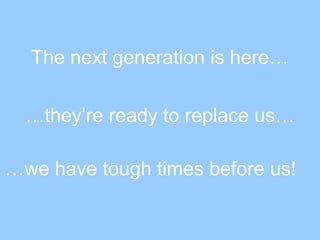The next generation is here…
…they’re ready to replace us…
…we have tough times before us!
 