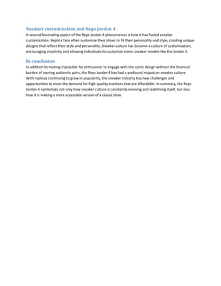 Sneaker customization and Reps Jordan 4
A second fascinating aspect of the Reps Jordan 4 phenomenon is how it has fueled sneaker
customization. Replica fans often customize their shoes to fit their personality and style, creating unique
designs that reflect their style and personality. Sneaker culture has become a culture of customization,
encouraging creativity and allowing individuals to customize iconic sneaker models like the Jordan 4.
In conclusion
In addition to making it possible for enthusiasts to engage with the iconic design without the financial
burden of owning authentic pairs, the Reps Jordan 4 has had a profound impact on sneaker culture.
With replicas continuing to grow in popularity, the sneaker industry has new challenges and
opportunities to meet the demand for high-quality sneakers that are affordable. In summary, the Reps
Jordan 4 symbolizes not only how sneaker culture is constantly evolving and redefining itself, but also
how it is making a more accessible version of a classic shoe.
 