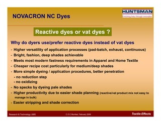 Reactive dyes or vat dyes ?
Why do dyers use/prefer reactive dyes instead of vat dyes
- Higher versatility of application processes (pad-batch, exhaust, continuous)
- Bright, fashion, deep shades achievable
- Meets most modern fastness requirements in Apparel and Home Textile
NOVACRON NC Dyes
Textile EffectsResearch & Technology /JMS C.O.C Mumbai, February 2009
- Meets most modern fastness requirements in Apparel and Home Textile
- Cheaper recipe cost particularly for medium/deep shades
- More simple dyeing / application procedures, better penetration
- no reduction step
- no oxidizing
- No specks by dyeing pale shades
- Higher productivity due to easier shade planning (reactive/vat product mix not easy to
manage in bulk)
- Easier stripping and shade correction
 
