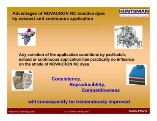 Any variation of the application conditions by pad-batch,
exhaut or continuous application has practically no influence
Advantages of NOVACRON NC reactive dyes
by exhaust and continuous application
Textile EffectsResearch & Technology /JMS C.O.C Mumbai, February 2009
exhaut or continuous application has practically no influence
on the shade of NOVACRON NC dyes
Consistency,
Reproducibility,
Competitiveness
will consequently be tremendously improved
 