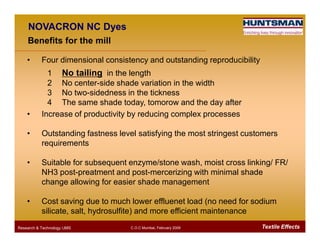 NOVACRON NC Dyes
Benefits for the mill
• Four dimensional consistency and outstanding reproducibility
1 No tailing in the length
2 No center-side shade variation in the width
3 No two-sidedness in the tickness
4 The same shade today, tomorow and the day after
• Increase of productivity by reducing complex processes
Textile EffectsResearch & Technology /JMS C.O.C Mumbai, February 2009
• Outstanding fastness level satisfying the most stringest customers
requirements
• Suitable for subsequent enzyme/stone wash, moist cross linking/ FR/
NH3 post-preatment and post-mercerizing with minimal shade
change allowing for easier shade management
• Cost saving due to much lower effluenet load (no need for sodium
silicate, salt, hydrosulfite) and more efficient maintenance
 