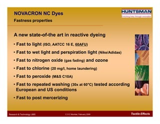 • Fast to light (ISO, AATCC 16 E, 60AFU)
• Fast to wet light and perspiration light (Nike/Adidas)
• Fast to nitrogen oxide (gas fading) and ozone
NOVACRON NC Dyes
A new state-of-the art in reactive dyeing
Fastness properties
Textile EffectsResearch & Technology /JMS C.O.C Mumbai, February 2009
• Fast to nitrogen oxide (gas fading) and ozone
• Fast to chlorine (20 mg/l, home laundering)
• Fast to peroxide (M&S C10A)
• Fast to repeated washing (30x at 60°°°°C) tested according
European and US conditions
• Fast to post mercerizing
 