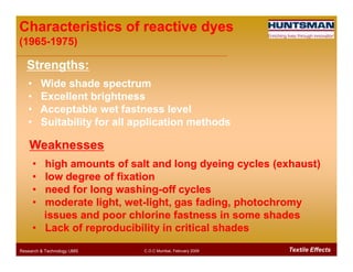 Characteristics of reactive dyesCharacteristics of reactive dyes
(1965(1965--1975)1975)
Strengths:Strengths:
•• Wide shade spectrumWide shade spectrum
•• Excellent brightnessExcellent brightness
•• Acceptable wet fastness levelAcceptable wet fastness level
•• Suitability for all application methodsSuitability for all application methods
Textile EffectsResearch & Technology /JMS C.O.C Mumbai, February 2009
•• high amounts of salt and long dyeing cycles (exhaust)high amounts of salt and long dyeing cycles (exhaust)
•• low degree of fixationlow degree of fixation
•• need for long washingneed for long washing--off cyclesoff cycles
•• moderate light, wetmoderate light, wet--light, gas fading, photochromylight, gas fading, photochromy
issues and poor chlorine fastness in some shadesissues and poor chlorine fastness in some shades
•• Lack of reproducibility in critical shadesLack of reproducibility in critical shades
WeaknessesWeaknesses
 