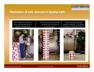 The addition of salt is
time conmsuming and
requires manpower
This is the amount of salt
used for conventional
reactive dyes
Time and cost saving,
easier handling - The great
benefits of NOVACRON LS
Reduction of salt amount in dyeing bathReduction of salt amount in dyeing bath
Textile EffectsResearch & Technology /JMS C.O.C Mumbai, February 2009
 