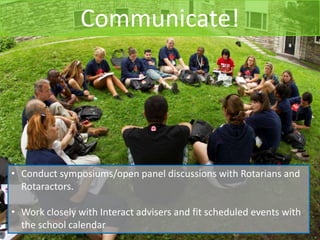 Communicate!




• Conduct symposiums/open panel discussions with Rotarians and
  Rotaractors.

• Work closely with Interact advisers and fit scheduled events with
  the school calendar
 