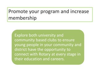 Promote your program and increase
membership


  Explore both university and
  community based clubs to ensure
  young people in your community and
  district have the opportunity to
  connect with Rotary at every stage in
  their education and careers.
 