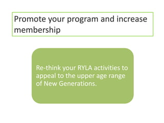 Promote your program and increase
membership



     Re-think your RYLA activities to
     appeal to the upper age range
     of New Generations.
 