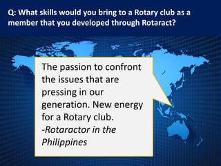 Q: What skills would you bring to a Rotary club as a
member that you developed through Rotaract?




         The passion to confront
         the issues that are
         pressing in our
         generation. New energy
         for a Rotary club.
         -Rotaractor in the
         Philippines
 