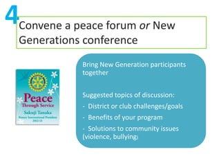 4Convene a peace forum or New
  Generations conference
             Bring New Generation participants
             together


             Suggested topics of discussion:
             - District or club challenges/goals
             - Benefits of your program
             - Solutions to community issues
             (violence, bullying)
 