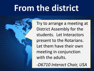 From the district
     Try to arrange a meeting at
     District Assembly for the
     students. Let Interactors
     present to the Rotarians.
     Let them have their own
     meeting in conjunction
     with the adults.
     -D6710 Interact Chair, USA
 