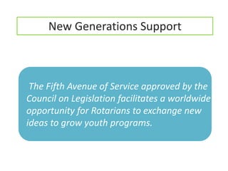 New Generations Support



 The Fifth Avenue of Service approved by the
Council on Legislation facilitates a worldwide
opportunity for Rotarians to exchange new
ideas to grow youth programs.
 