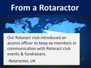 From a Rotaractor


Our Rotaract club introduced an
alumni officer to keep ex-members in
communication with Rotaract club
events & fundraisers.
-Rotaractor, UK
 