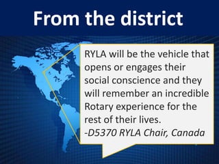 From the district
     RYLA will be the vehicle that
     opens or engages their
     social conscience and they
     will remember an incredible
     Rotary experience for the
     rest of their lives.
     -D5370 RYLA Chair, Canada
 