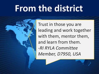 From the district
     Trust in those you are
     leading and work together
     with them, mentor them,
     and learn from them.
     -RI RYLA Committee
     Member, D7950, USA
 