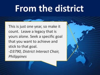 From the district
This is just one year, so make it
count. Leave a legacy that is
yours alone. Seek a specific goal
that you want to achieve and
stick to that goal.
-D3790, District Interact Chair,
Philippines
 