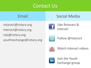 Contact Us
        Email              Social Media
rotaract@rotary.org        Like Rotaract &
interact@rotary.org        Interact
ryla@rotary.org
youthexchange@rotary.org   Follow @rotaract

                           Watch Interact videos

                           Join the Youth
                           Exchange group
 