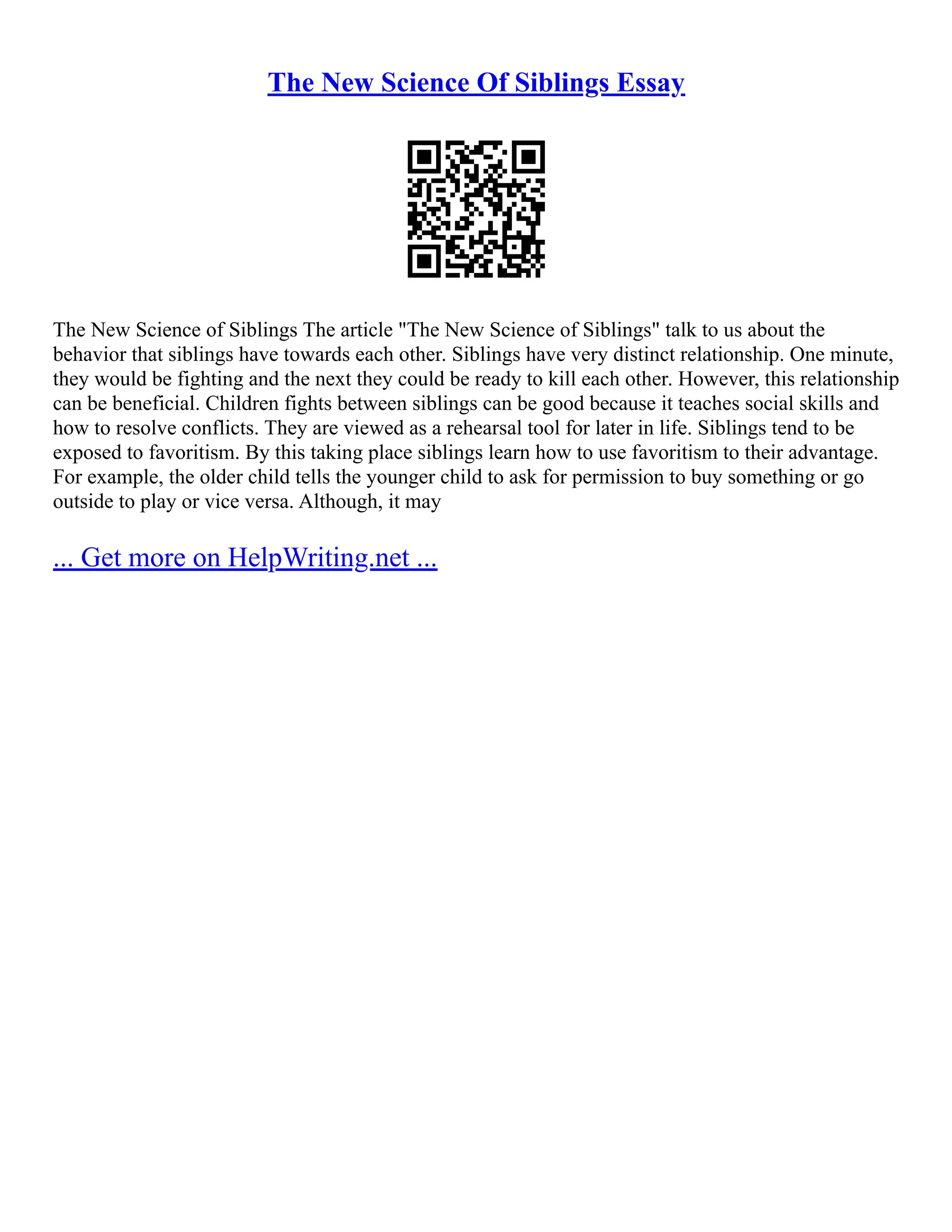 The New Science Of Siblings Essay
The New Science of Siblings The article "The New Science of Siblings" talk to us about the
behavior that siblings have towards each other. Siblings have very distinct relationship. One minute,
they would be fighting and the next they could be ready to kill each other. However, this relationship
can be beneficial. Children fights between siblings can be good because it teaches social skills and
how to resolve conflicts. They are viewed as a rehearsal tool for later in life. Siblings tend to be
exposed to favoritism. By this taking place siblings learn how to use favoritism to their advantage.
For example, the older child tells the younger child to ask for permission to buy something or go
outside to play or vice versa. Although, it may
... Get more on HelpWriting.net ...
 