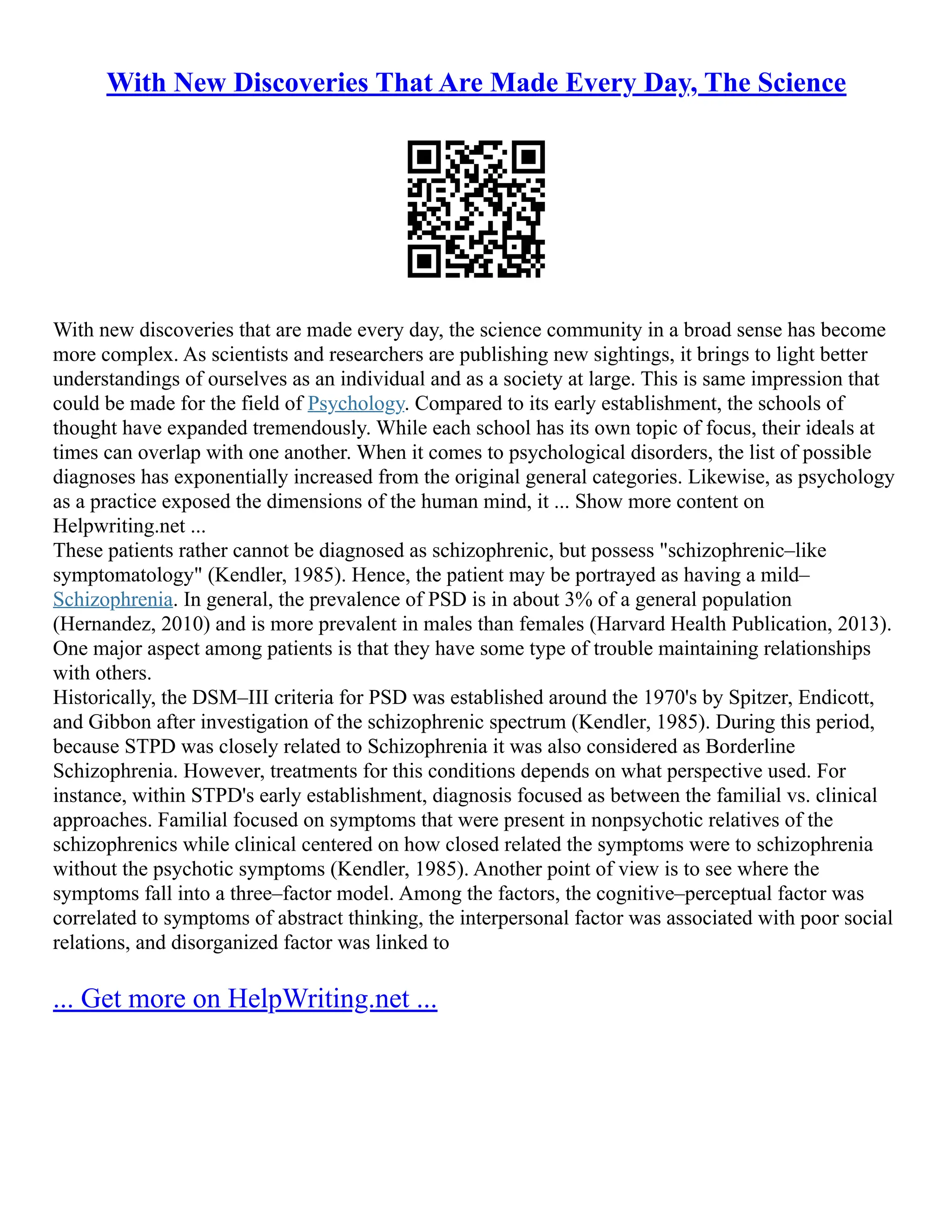 With New Discoveries That Are Made Every Day, The Science
With new discoveries that are made every day, the science community in a broad sense has become
more complex. As scientists and researchers are publishing new sightings, it brings to light better
understandings of ourselves as an individual and as a society at large. This is same impression that
could be made for the field of Psychology. Compared to its early establishment, the schools of
thought have expanded tremendously. While each school has its own topic of focus, their ideals at
times can overlap with one another. When it comes to psychological disorders, the list of possible
diagnoses has exponentially increased from the original general categories. Likewise, as psychology
as a practice exposed the dimensions of the human mind, it ... Show more content on
Helpwriting.net ...
These patients rather cannot be diagnosed as schizophrenic, but possess "schizophrenic–like
symptomatology" (Kendler, 1985). Hence, the patient may be portrayed as having a mild–
Schizophrenia. In general, the prevalence of PSD is in about 3% of a general population
(Hernandez, 2010) and is more prevalent in males than females (Harvard Health Publication, 2013).
One major aspect among patients is that they have some type of trouble maintaining relationships
with others.
Historically, the DSM–III criteria for PSD was established around the 1970's by Spitzer, Endicott,
and Gibbon after investigation of the schizophrenic spectrum (Kendler, 1985). During this period,
because STPD was closely related to Schizophrenia it was also considered as Borderline
Schizophrenia. However, treatments for this conditions depends on what perspective used. For
instance, within STPD's early establishment, diagnosis focused as between the familial vs. clinical
approaches. Familial focused on symptoms that were present in nonpsychotic relatives of the
schizophrenics while clinical centered on how closed related the symptoms were to schizophrenia
without the psychotic symptoms (Kendler, 1985). Another point of view is to see where the
symptoms fall into a three–factor model. Among the factors, the cognitive–perceptual factor was
correlated to symptoms of abstract thinking, the interpersonal factor was associated with poor social
relations, and disorganized factor was linked to
... Get more on HelpWriting.net ...
 