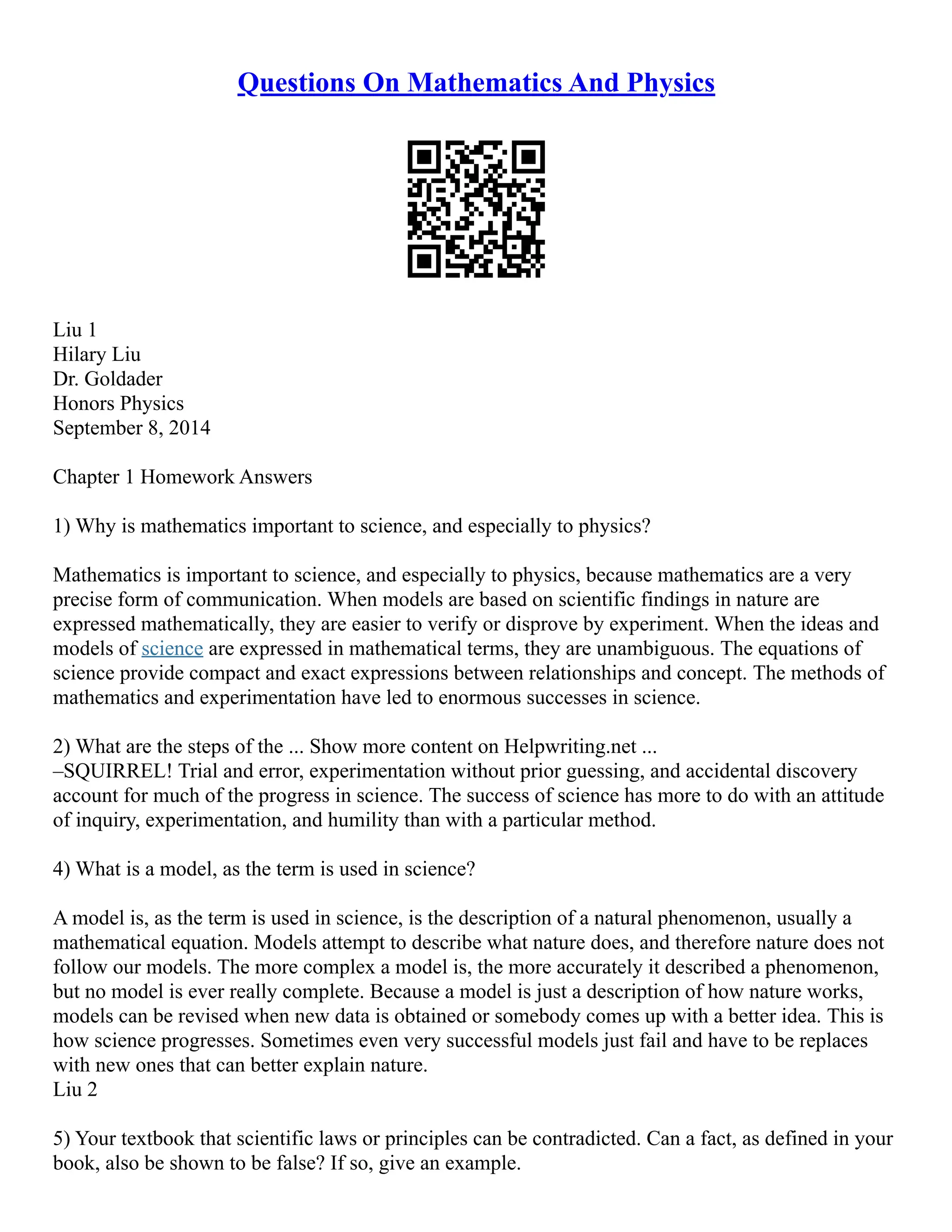 Questions On Mathematics And Physics
Liu 1
Hilary Liu
Dr. Goldader
Honors Physics
September 8, 2014
Chapter 1 Homework Answers
1) Why is mathematics important to science, and especially to physics?
Mathematics is important to science, and especially to physics, because mathematics are a very
precise form of communication. When models are based on scientific findings in nature are
expressed mathematically, they are easier to verify or disprove by experiment. When the ideas and
models of science are expressed in mathematical terms, they are unambiguous. The equations of
science provide compact and exact expressions between relationships and concept. The methods of
mathematics and experimentation have led to enormous successes in science.
2) What are the steps of the ... Show more content on Helpwriting.net ...
–SQUIRREL! Trial and error, experimentation without prior guessing, and accidental discovery
account for much of the progress in science. The success of science has more to do with an attitude
of inquiry, experimentation, and humility than with a particular method.
4) What is a model, as the term is used in science?
A model is, as the term is used in science, is the description of a natural phenomenon, usually a
mathematical equation. Models attempt to describe what nature does, and therefore nature does not
follow our models. The more complex a model is, the more accurately it described a phenomenon,
but no model is ever really complete. Because a model is just a description of how nature works,
models can be revised when new data is obtained or somebody comes up with a better idea. This is
how science progresses. Sometimes even very successful models just fail and have to be replaces
with new ones that can better explain nature.
Liu 2
5) Your textbook that scientific laws or principles can be contradicted. Can a fact, as defined in your
book, also be shown to be false? If so, give an example.
 