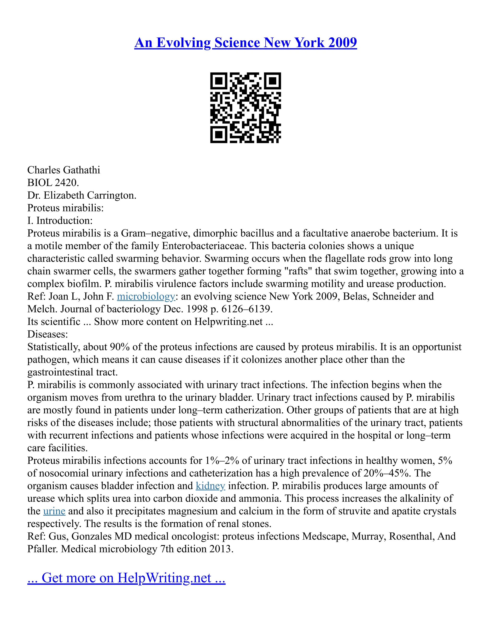 An Evolving Science New York 2009
Charles Gathathi
BIOL 2420.
Dr. Elizabeth Carrington.
Proteus mirabilis:
I. Introduction:
Proteus mirabilis is a Gram–negative, dimorphic bacillus and a facultative anaerobe bacterium. It is
a motile member of the family Enterobacteriaceae. This bacteria colonies shows a unique
characteristic called swarming behavior. Swarming occurs when the flagellate rods grow into long
chain swarmer cells, the swarmers gather together forming "rafts" that swim together, growing into a
complex biofilm. P. mirabilis virulence factors include swarming motility and urease production.
Ref: Joan L, John F. microbiology: an evolving science New York 2009, Belas, Schneider and
Melch. Journal of bacteriology Dec. 1998 p. 6126–6139.
Its scientific ... Show more content on Helpwriting.net ...
Diseases:
Statistically, about 90% of the proteus infections are caused by proteus mirabilis. It is an opportunist
pathogen, which means it can cause diseases if it colonizes another place other than the
gastrointestinal tract.
P. mirabilis is commonly associated with urinary tract infections. The infection begins when the
organism moves from urethra to the urinary bladder. Urinary tract infections caused by P. mirabilis
are mostly found in patients under long–term catherization. Other groups of patients that are at high
risks of the diseases include; those patients with structural abnormalities of the urinary tract, patients
with recurrent infections and patients whose infections were acquired in the hospital or long–term
care facilities.
Proteus mirabilis infections accounts for 1%–2% of urinary tract infections in healthy women, 5%
of nosocomial urinary infections and catheterization has a high prevalence of 20%–45%. The
organism causes bladder infection and kidney infection. P. mirabilis produces large amounts of
urease which splits urea into carbon dioxide and ammonia. This process increases the alkalinity of
the urine and also it precipitates magnesium and calcium in the form of struvite and apatite crystals
respectively. The results is the formation of renal stones.
Ref: Gus, Gonzales MD medical oncologist: proteus infections Medscape, Murray, Rosenthal, And
Pfaller. Medical microbiology 7th edition 2013.
... Get more on HelpWriting.net ...
 