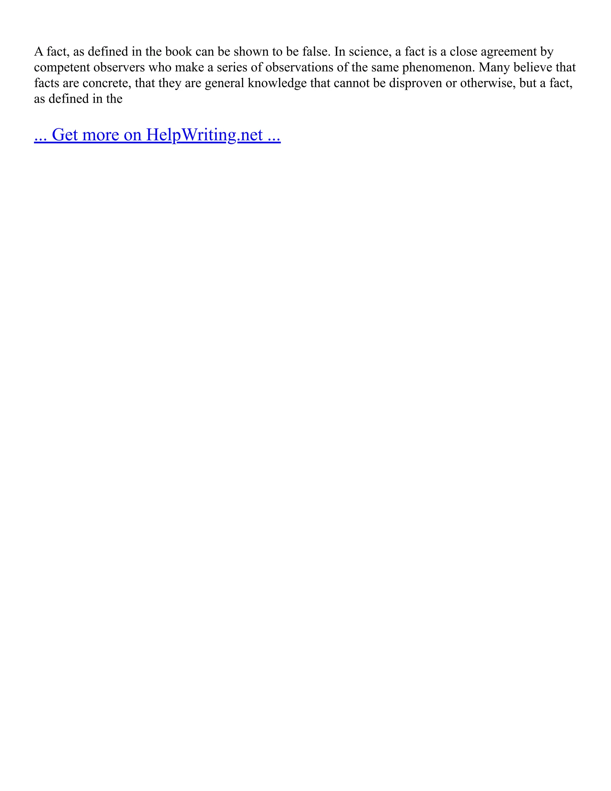 A fact, as defined in the book can be shown to be false. In science, a fact is a close agreement by
competent observers who make a series of observations of the same phenomenon. Many believe that
facts are concrete, that they are general knowledge that cannot be disproven or otherwise, but a fact,
as defined in the
... Get more on HelpWriting.net ...
 