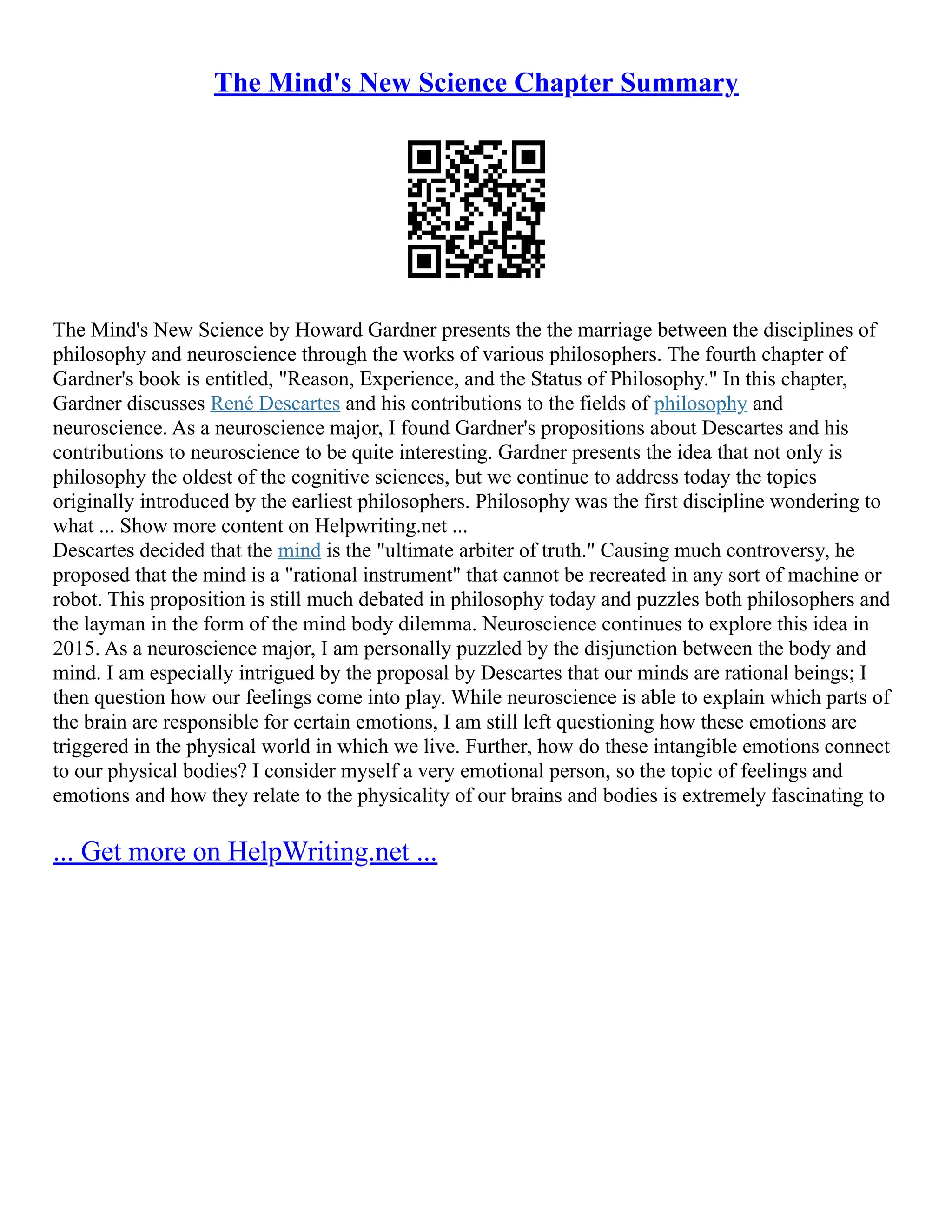 The Mind's New Science Chapter Summary
The Mind's New Science by Howard Gardner presents the the marriage between the disciplines of
philosophy and neuroscience through the works of various philosophers. The fourth chapter of
Gardner's book is entitled, "Reason, Experience, and the Status of Philosophy." In this chapter,
Gardner discusses René Descartes and his contributions to the fields of philosophy and
neuroscience. As a neuroscience major, I found Gardner's propositions about Descartes and his
contributions to neuroscience to be quite interesting. Gardner presents the idea that not only is
philosophy the oldest of the cognitive sciences, but we continue to address today the topics
originally introduced by the earliest philosophers. Philosophy was the first discipline wondering to
what ... Show more content on Helpwriting.net ...
Descartes decided that the mind is the "ultimate arbiter of truth." Causing much controversy, he
proposed that the mind is a "rational instrument" that cannot be recreated in any sort of machine or
robot. This proposition is still much debated in philosophy today and puzzles both philosophers and
the layman in the form of the mind body dilemma. Neuroscience continues to explore this idea in
2015. As a neuroscience major, I am personally puzzled by the disjunction between the body and
mind. I am especially intrigued by the proposal by Descartes that our minds are rational beings; I
then question how our feelings come into play. While neuroscience is able to explain which parts of
the brain are responsible for certain emotions, I am still left questioning how these emotions are
triggered in the physical world in which we live. Further, how do these intangible emotions connect
to our physical bodies? I consider myself a very emotional person, so the topic of feelings and
emotions and how they relate to the physicality of our brains and bodies is extremely fascinating to
... Get more on HelpWriting.net ...
 