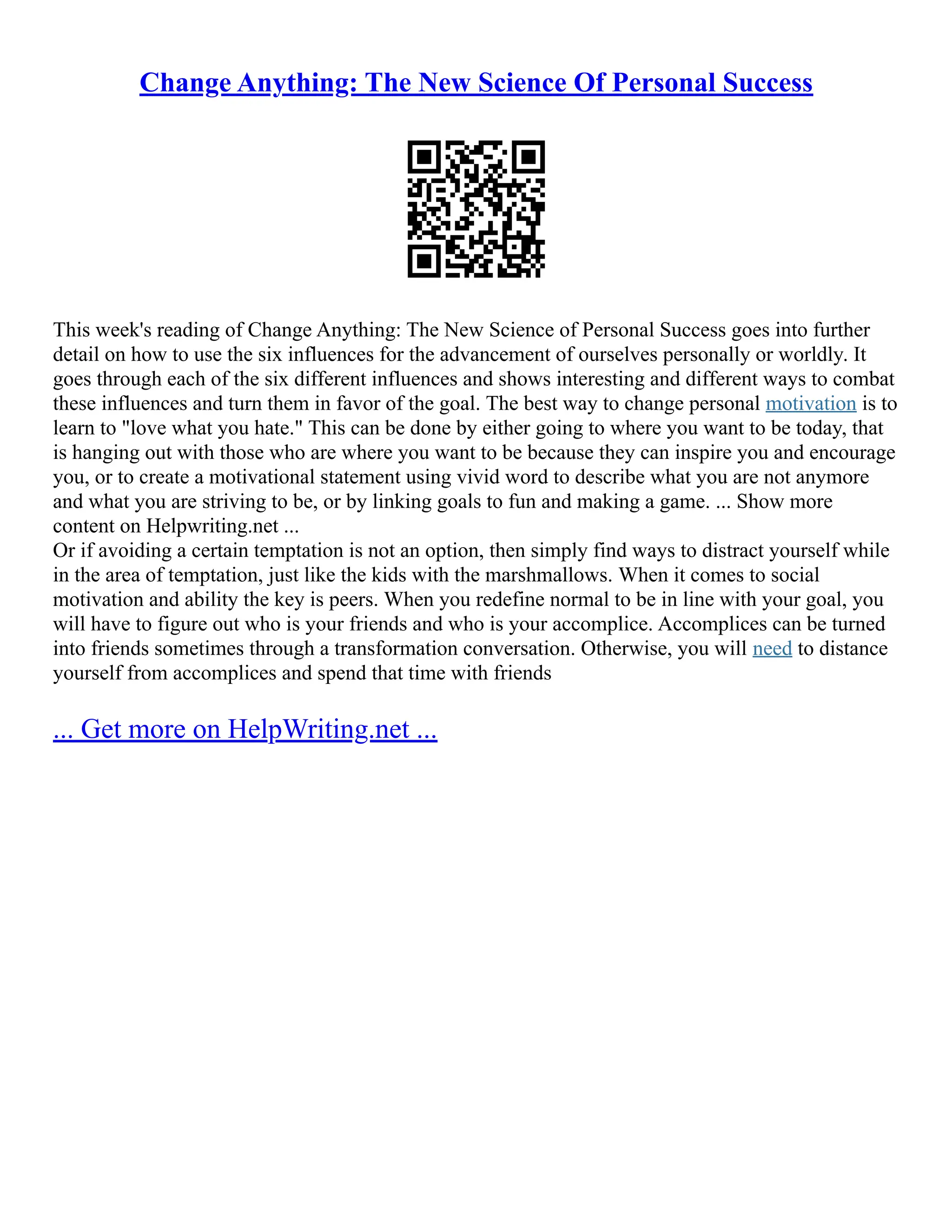 Change Anything: The New Science Of Personal Success
This week's reading of Change Anything: The New Science of Personal Success goes into further
detail on how to use the six influences for the advancement of ourselves personally or worldly. It
goes through each of the six different influences and shows interesting and different ways to combat
these influences and turn them in favor of the goal. The best way to change personal motivation is to
learn to "love what you hate." This can be done by either going to where you want to be today, that
is hanging out with those who are where you want to be because they can inspire you and encourage
you, or to create a motivational statement using vivid word to describe what you are not anymore
and what you are striving to be, or by linking goals to fun and making a game. ... Show more
content on Helpwriting.net ...
Or if avoiding a certain temptation is not an option, then simply find ways to distract yourself while
in the area of temptation, just like the kids with the marshmallows. When it comes to social
motivation and ability the key is peers. When you redefine normal to be in line with your goal, you
will have to figure out who is your friends and who is your accomplice. Accomplices can be turned
into friends sometimes through a transformation conversation. Otherwise, you will need to distance
yourself from accomplices and spend that time with friends
... Get more on HelpWriting.net ...
 