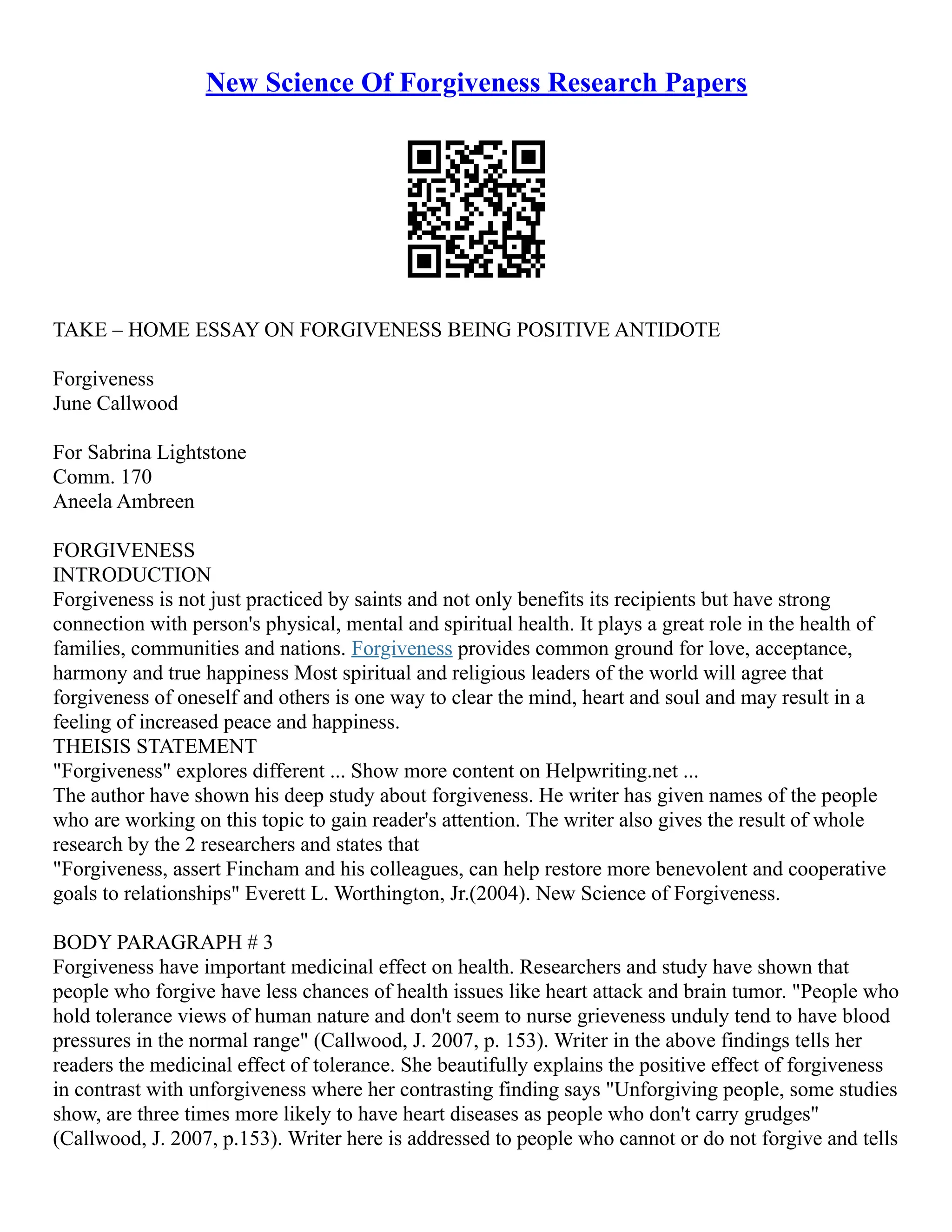 New Science Of Forgiveness Research Papers
TAKE – HOME ESSAY ON FORGIVENESS BEING POSITIVE ANTIDOTE
Forgiveness
June Callwood
For Sabrina Lightstone
Comm. 170
Aneela Ambreen
FORGIVENESS
INTRODUCTION
Forgiveness is not just practiced by saints and not only benefits its recipients but have strong
connection with person's physical, mental and spiritual health. It plays a great role in the health of
families, communities and nations. Forgiveness provides common ground for love, acceptance,
harmony and true happiness Most spiritual and religious leaders of the world will agree that
forgiveness of oneself and others is one way to clear the mind, heart and soul and may result in a
feeling of increased peace and happiness.
THEISIS STATEMENT
"Forgiveness" explores different ... Show more content on Helpwriting.net ...
The author have shown his deep study about forgiveness. He writer has given names of the people
who are working on this topic to gain reader's attention. The writer also gives the result of whole
research by the 2 researchers and states that
"Forgiveness, assert Fincham and his colleagues, can help restore more benevolent and cooperative
goals to relationships" Everett L. Worthington, Jr.(2004). New Science of Forgiveness.
BODY PARAGRAPH # 3
Forgiveness have important medicinal effect on health. Researchers and study have shown that
people who forgive have less chances of health issues like heart attack and brain tumor. "People who
hold tolerance views of human nature and don't seem to nurse grieveness unduly tend to have blood
pressures in the normal range" (Callwood, J. 2007, p. 153). Writer in the above findings tells her
readers the medicinal effect of tolerance. She beautifully explains the positive effect of forgiveness
in contrast with unforgiveness where her contrasting finding says "Unforgiving people, some studies
show, are three times more likely to have heart diseases as people who don't carry grudges"
(Callwood, J. 2007, p.153). Writer here is addressed to people who cannot or do not forgive and tells
 