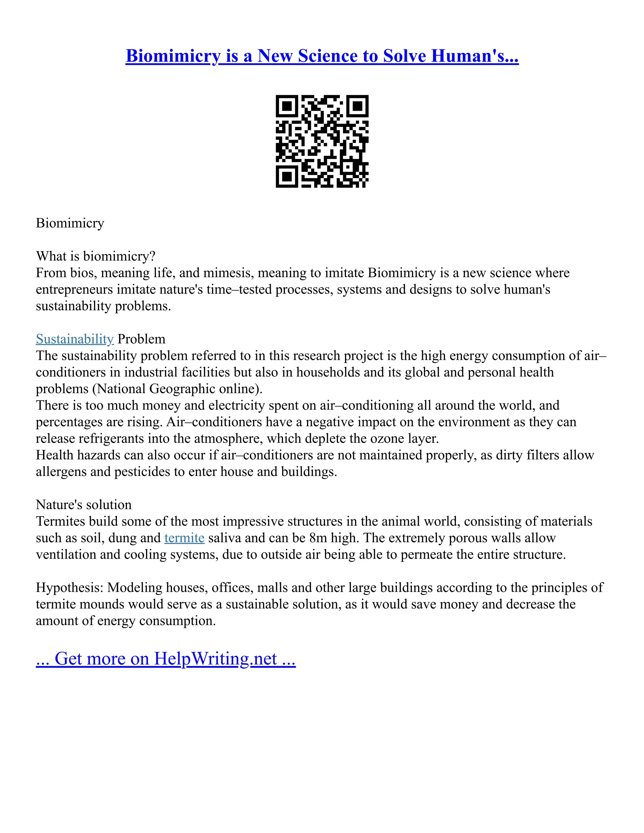 Biomimicry is a New Science to Solve Human's...
Biomimicry
What is biomimicry?
From bios, meaning life, and mimesis, meaning to imitate Biomimicry is a new science where
entrepreneurs imitate nature's time–tested processes, systems and designs to solve human's
sustainability problems.
Sustainability Problem
The sustainability problem referred to in this research project is the high energy consumption of air–
conditioners in industrial facilities but also in households and its global and personal health
problems (National Geographic online).
There is too much money and electricity spent on air–conditioning all around the world, and
percentages are rising. Air–conditioners have a negative impact on the environment as they can
release refrigerants into the atmosphere, which deplete the ozone layer.
Health hazards can also occur if air–conditioners are not maintained properly, as dirty filters allow
allergens and pesticides to enter house and buildings.
Nature's solution
Termites build some of the most impressive structures in the animal world, consisting of materials
such as soil, dung and termite saliva and can be 8m high. The extremely porous walls allow
ventilation and cooling systems, due to outside air being able to permeate the entire structure.
Hypothesis: Modeling houses, offices, malls and other large buildings according to the principles of
termite mounds would serve as a sustainable solution, as it would save money and decrease the
amount of energy consumption.
... Get more on HelpWriting.net ...
 