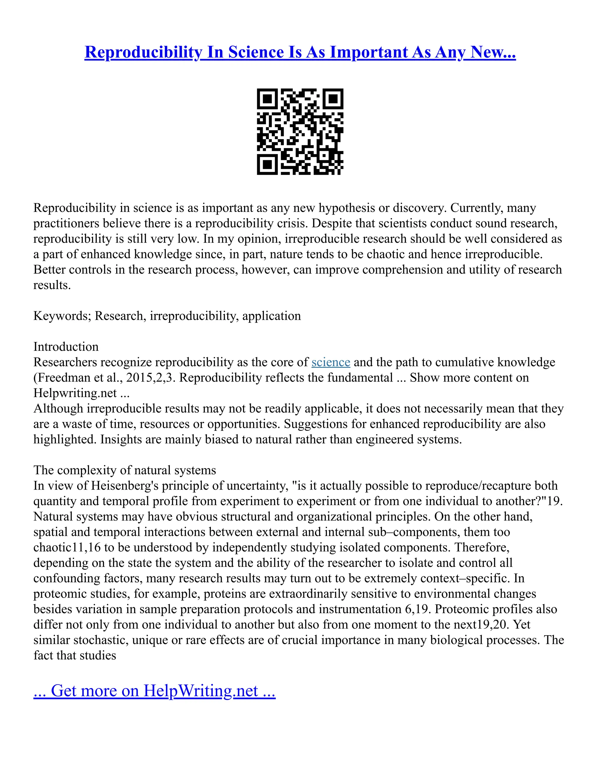 Reproducibility In Science Is As Important As Any New...
Reproducibility in science is as important as any new hypothesis or discovery. Currently, many
practitioners believe there is a reproducibility crisis. Despite that scientists conduct sound research,
reproducibility is still very low. In my opinion, irreproducible research should be well considered as
a part of enhanced knowledge since, in part, nature tends to be chaotic and hence irreproducible.
Better controls in the research process, however, can improve comprehension and utility of research
results.
Keywords; Research, irreproducibility, application
Introduction
Researchers recognize reproducibility as the core of science and the path to cumulative knowledge
(Freedman et al., 2015,2,3. Reproducibility reflects the fundamental ... Show more content on
Helpwriting.net ...
Although irreproducible results may not be readily applicable, it does not necessarily mean that they
are a waste of time, resources or opportunities. Suggestions for enhanced reproducibility are also
highlighted. Insights are mainly biased to natural rather than engineered systems.
The complexity of natural systems
In view of Heisenberg's principle of uncertainty, "is it actually possible to reproduce/recapture both
quantity and temporal profile from experiment to experiment or from one individual to another?"19.
Natural systems may have obvious structural and organizational principles. On the other hand,
spatial and temporal interactions between external and internal sub–components, them too
chaotic11,16 to be understood by independently studying isolated components. Therefore,
depending on the state the system and the ability of the researcher to isolate and control all
confounding factors, many research results may turn out to be extremely context–specific. In
proteomic studies, for example, proteins are extraordinarily sensitive to environmental changes
besides variation in sample preparation protocols and instrumentation 6,19. Proteomic profiles also
differ not only from one individual to another but also from one moment to the next19,20. Yet
similar stochastic, unique or rare effects are of crucial importance in many biological processes. The
fact that studies
... Get more on HelpWriting.net ...
 