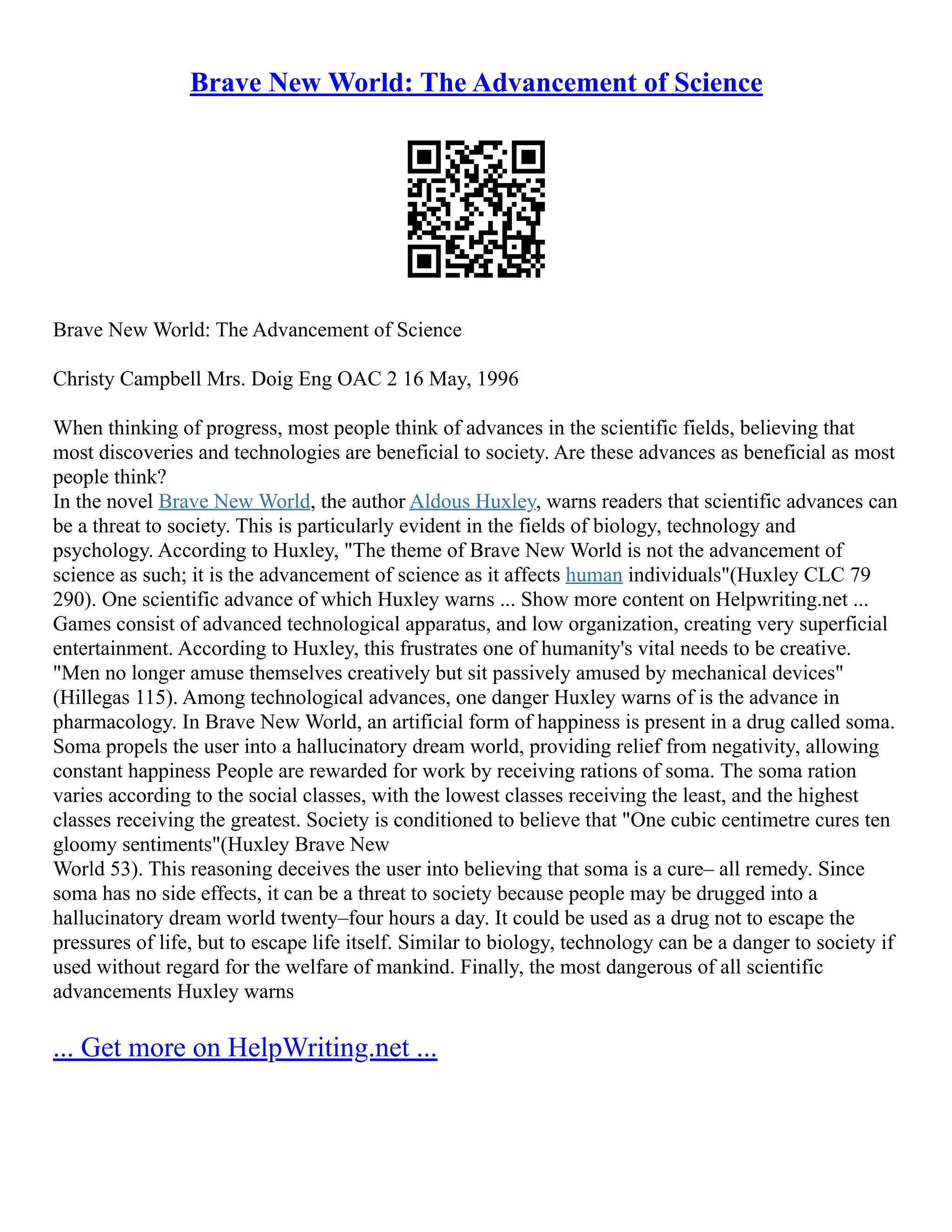 Brave New World: The Advancement of Science
Brave New World: The Advancement of Science
Christy Campbell Mrs. Doig Eng OAC 2 16 May, 1996
When thinking of progress, most people think of advances in the scientific fields, believing that
most discoveries and technologies are beneficial to society. Are these advances as beneficial as most
people think?
In the novel Brave New World, the author Aldous Huxley, warns readers that scientific advances can
be a threat to society. This is particularly evident in the fields of biology, technology and
psychology. According to Huxley, "The theme of Brave New World is not the advancement of
science as such; it is the advancement of science as it affects human individuals"(Huxley CLC 79
290). One scientific advance of which Huxley warns ... Show more content on Helpwriting.net ...
Games consist of advanced technological apparatus, and low organization, creating very superficial
entertainment. According to Huxley, this frustrates one of humanity's vital needs to be creative.
"Men no longer amuse themselves creatively but sit passively amused by mechanical devices"
(Hillegas 115). Among technological advances, one danger Huxley warns of is the advance in
pharmacology. In Brave New World, an artificial form of happiness is present in a drug called soma.
Soma propels the user into a hallucinatory dream world, providing relief from negativity, allowing
constant happiness People are rewarded for work by receiving rations of soma. The soma ration
varies according to the social classes, with the lowest classes receiving the least, and the highest
classes receiving the greatest. Society is conditioned to believe that "One cubic centimetre cures ten
gloomy sentiments"(Huxley Brave New
World 53). This reasoning deceives the user into believing that soma is a cure– all remedy. Since
soma has no side effects, it can be a threat to society because people may be drugged into a
hallucinatory dream world twenty–four hours a day. It could be used as a drug not to escape the
pressures of life, but to escape life itself. Similar to biology, technology can be a danger to society if
used without regard for the welfare of mankind. Finally, the most dangerous of all scientific
advancements Huxley warns
... Get more on HelpWriting.net ...
 