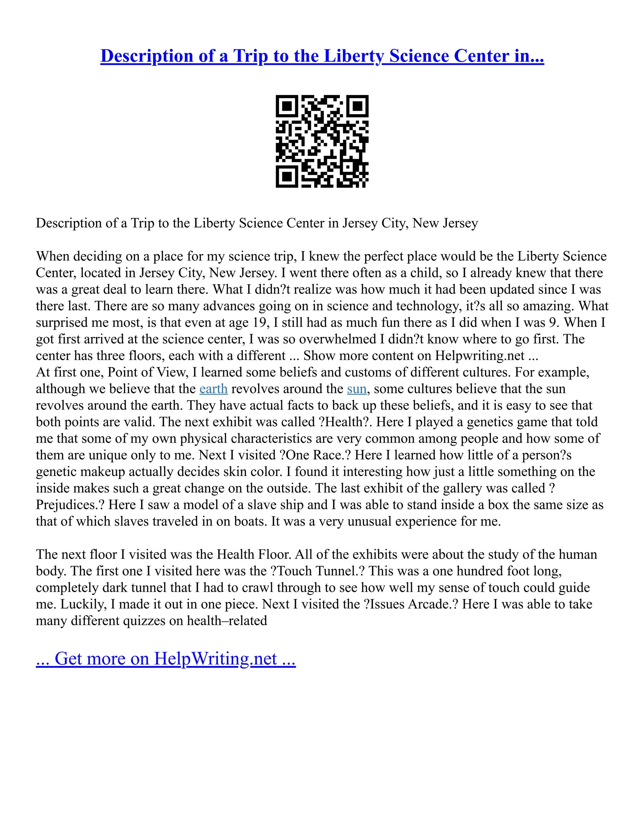 Description of a Trip to the Liberty Science Center in...
Description of a Trip to the Liberty Science Center in Jersey City, New Jersey
When deciding on a place for my science trip, I knew the perfect place would be the Liberty Science
Center, located in Jersey City, New Jersey. I went there often as a child, so I already knew that there
was a great deal to learn there. What I didn?t realize was how much it had been updated since I was
there last. There are so many advances going on in science and technology, it?s all so amazing. What
surprised me most, is that even at age 19, I still had as much fun there as I did when I was 9. When I
got first arrived at the science center, I was so overwhelmed I didn?t know where to go first. The
center has three floors, each with a different ... Show more content on Helpwriting.net ...
At first one, Point of View, I learned some beliefs and customs of different cultures. For example,
although we believe that the earth revolves around the sun, some cultures believe that the sun
revolves around the earth. They have actual facts to back up these beliefs, and it is easy to see that
both points are valid. The next exhibit was called ?Health?. Here I played a genetics game that told
me that some of my own physical characteristics are very common among people and how some of
them are unique only to me. Next I visited ?One Race.? Here I learned how little of a person?s
genetic makeup actually decides skin color. I found it interesting how just a little something on the
inside makes such a great change on the outside. The last exhibit of the gallery was called ?
Prejudices.? Here I saw a model of a slave ship and I was able to stand inside a box the same size as
that of which slaves traveled in on boats. It was a very unusual experience for me.
The next floor I visited was the Health Floor. All of the exhibits were about the study of the human
body. The first one I visited here was the ?Touch Tunnel.? This was a one hundred foot long,
completely dark tunnel that I had to crawl through to see how well my sense of touch could guide
me. Luckily, I made it out in one piece. Next I visited the ?Issues Arcade.? Here I was able to take
many different quizzes on health–related
... Get more on HelpWriting.net ...
 