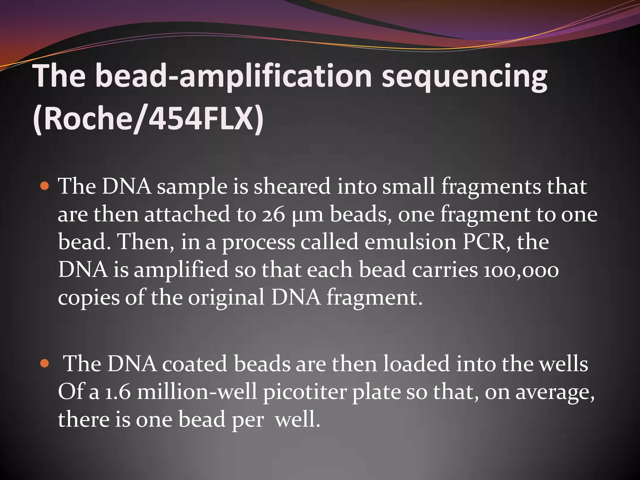 The bead-amplification sequencing
(Roche/454FLX)
 The DNA sample is sheared into small fragments that
are then attached to 26 µm beads, one fragment to one
bead. Then, in a process called emulsion PCR, the
DNA is amplified so that each bead carries 100,000
copies of the original DNA fragment.
 The DNA coated beads are then loaded into the wells
Of a 1.6 million-well picotiter plate so that, on average,
there is one bead per well.
 