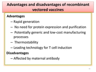 16
Advantages and disadvantages of recombinant
vectored vaccines
Advantages
– Rapid generation
– No need for protein expression and purification
– Potentially generic and low-cost manufacturing
processes
– Thermostability
– Leading technology for T cell induction
Disadvantages
– Affected by maternal antibody
 