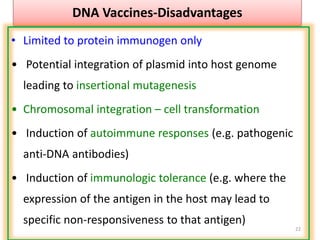 22
DNA Vaccines-Disadvantages
• Limited to protein immunogen only
• Potential integration of plasmid into host genome
leading to insertional mutagenesis
• Chromosomal integration – cell transformation
• Induction of autoimmune responses (e.g. pathogenic
anti-DNA antibodies)
• Induction of immunologic tolerance (e.g. where the
expression of the antigen in the host may lead to
specific non-responsiveness to that antigen)
 